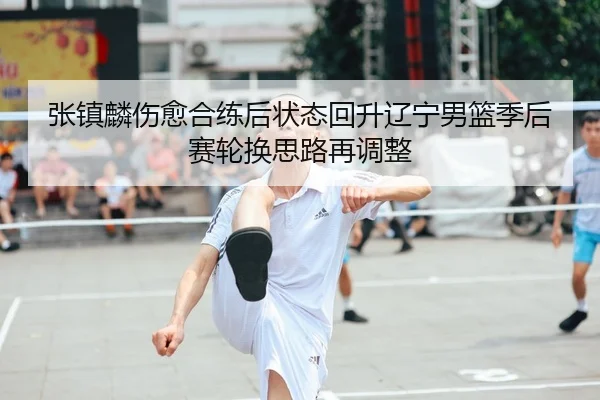 张镇麟伤愈合练后状态回升辽宁男篮季后赛轮换思路再调整